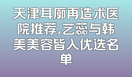 天津耳廓再造术医院推荐，艺蕊与韩美美容皆入优选名单