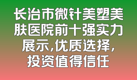 长治市微针美塑美肤医院前十强实力展示，优质选择，投资值得信任