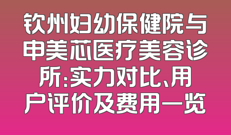 钦州妇幼保健院与申美芯医疗美容诊所：实力对比、用户评价及费用一览