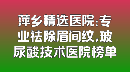 萍乡精选医院：专业祛除眉间纹，玻尿酸技术医院榜单
