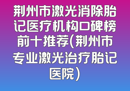 荆州市激光消除胎记医疗机构口碑榜前十推荐（荆州市专业激光治疗胎记医院）