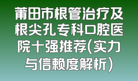 莆田市根管治疗及根尖孔专科口腔医院十强推荐（实力与信赖度解析）