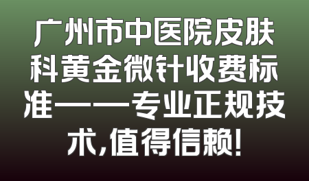 广州市中医院皮肤科黄金微针收费标准——专业正规技术，值得信赖！