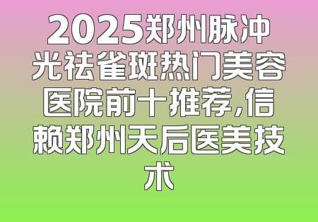 2025郑州脉冲光祛雀斑热门美容医院前十推荐，信赖郑州天后医美技术