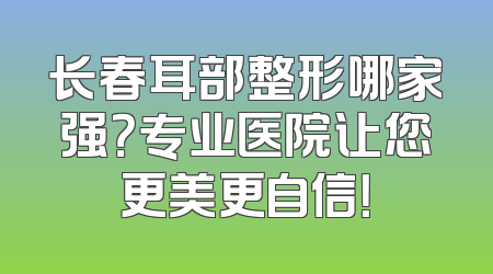 长春耳部整形哪家强？专业医院让您更美更自信！