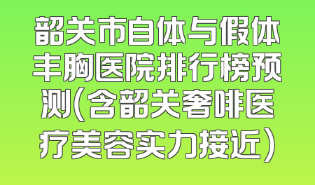 韶关市自体与假体丰胸医院排行榜预测（含韶关奢啡医疗美容实力接近）