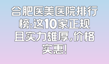 合肥医美医院排行榜：这10家正规且实力雄厚，价格实惠！
