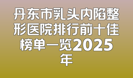 丹东市乳头内陷整形医院排行前十佳榜单一览2025年