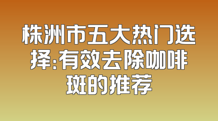 株洲市五大热门选择：有效去除咖啡斑的推荐