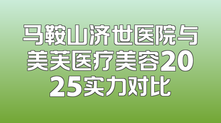 马鞍山济世医院与美芙医疗美容2025实力对比