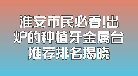 淮安市民必看！出炉的种植牙金属台推荐排名揭晓