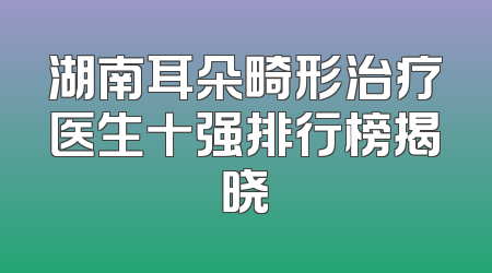 湖南耳朵畸形治疗医生十强排行榜揭晓