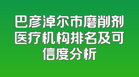 巴彦淖尔市磨削剂医疗机构排名及可信度分析