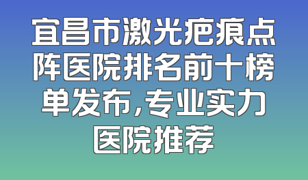 宜昌市激光疤痕点阵医院排名前十榜单发布，专业实力医院推荐