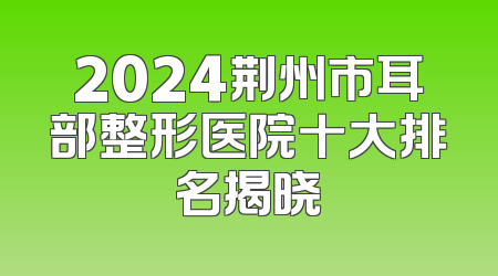 2024荆州市耳部整形医院十大排名揭晓