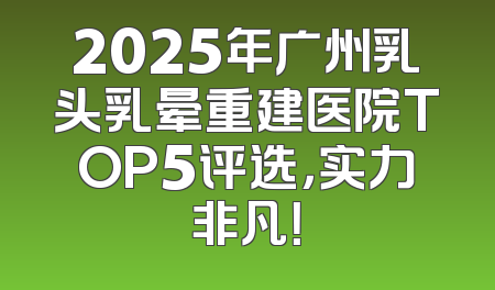 2025年广州乳头乳晕重建医院TOP5评选，实力非凡！