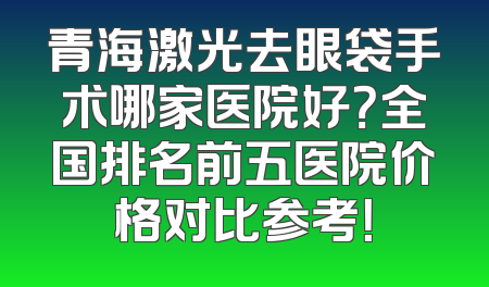 青海激光去眼袋手术哪家医院好？全国排名前五医院价格对比参考！