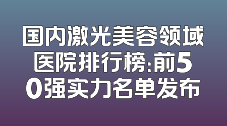 国内激光美容领域医院排行榜：前50强实力名单发布