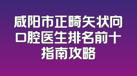 咸阳市正畸矢状向口腔医生排名前十指南攻略