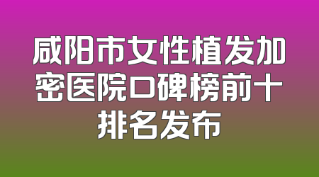 咸阳市女性植发加密医院口碑榜前十排名发布