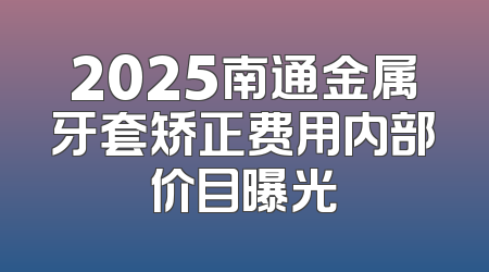 2025南通金属牙套矫正费用内部价目曝光