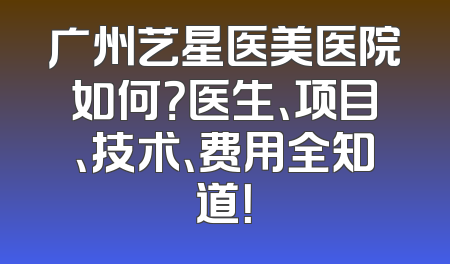 广州艺星医美医院如何？医生、项目、技术、费用全知道！