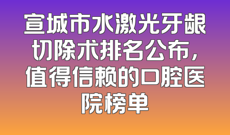 宣城市水激光牙龈切除术排名公布，值得信赖的口腔医院榜单