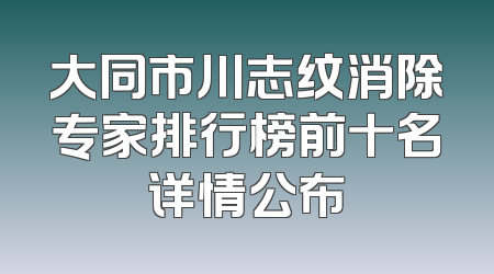 大同市川志纹消除专家排行榜前十名详情公布