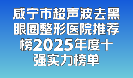 咸宁市超声波去黑眼圈整形医院推荐榜2025年度十强实力榜单