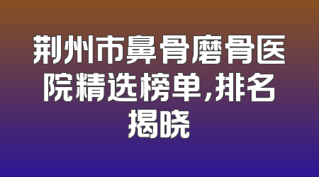 荆州市鼻骨磨骨医院精选榜单，排名揭晓
