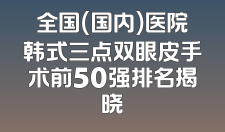 全国（国内）医院韩式三点双眼皮手术前50强排名揭晓