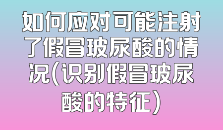 如何应对可能注射了假冒玻尿酸的情况（识别假冒玻尿酸的特征）