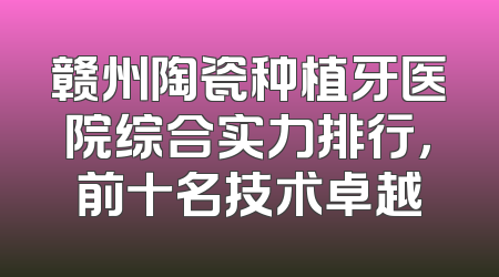 赣州陶瓷种植牙医院综合实力排行，前十名技术卓越