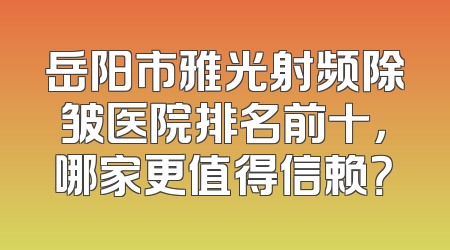 岳阳市雅光射频除皱医院排名前十，哪家更值得信赖？