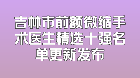 吉林市前额微缩手术医生精选十强名单更新发布