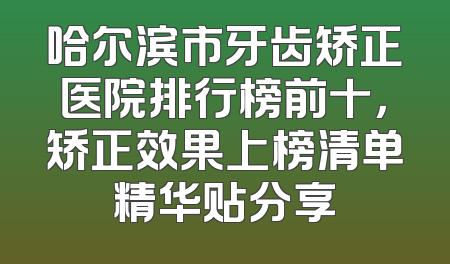 哈尔滨市牙齿矫正医院排行榜前十，矫正效果上榜清单精华贴分享