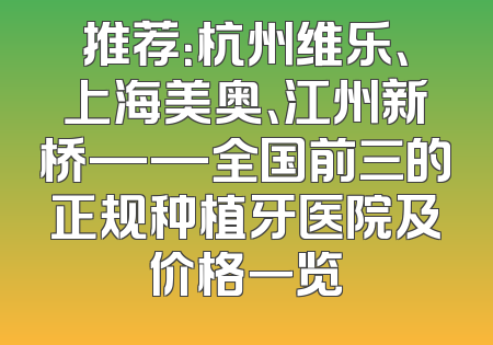 推荐：杭州维乐、上海美奥、江州新桥——全国前三的正规种植牙医院及价格一览
