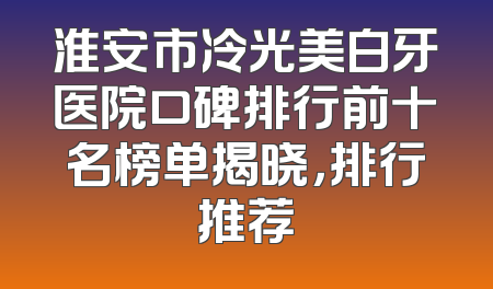 淮安市冷光美白牙医院口碑排行前十名榜单揭晓，排行推荐