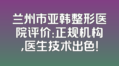 兰州市亚韩整形医院评价：正规机构，医生技术出色！