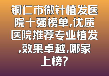 铜仁市微针植发医院十强榜单，优质医院推荐专业植发，效果卓越，哪家上榜？