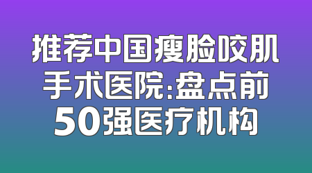 推荐中国瘦脸咬肌手术医院：盘点前50强医疗机构