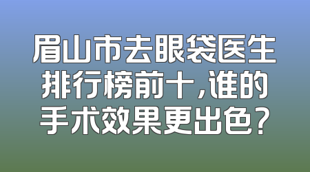 眉山市去眼袋医生排行榜前十，谁的手术效果更出色？