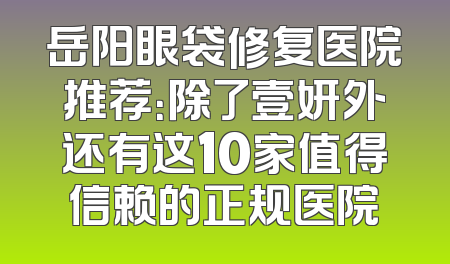 岳阳眼袋修复医院推荐：除了壹妍外还有这10家值得信赖的正规医院