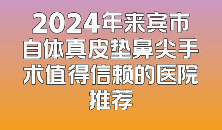 2024年来宾市自体真皮垫鼻尖手术值得信赖的医院推荐