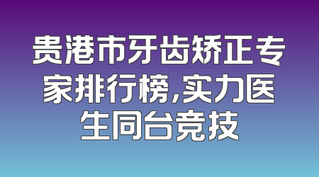 贵港市牙齿矫正专家排行榜，实力医生同台竞技