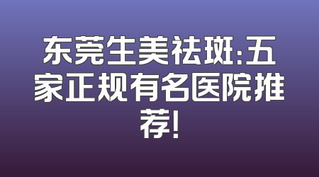 东莞生美祛斑：五家正规有名医院推荐！