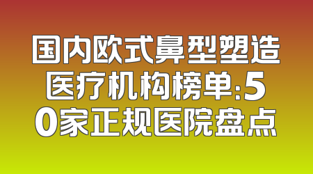 国内欧式鼻型塑造医疗机构榜单：50家正规医院盘点