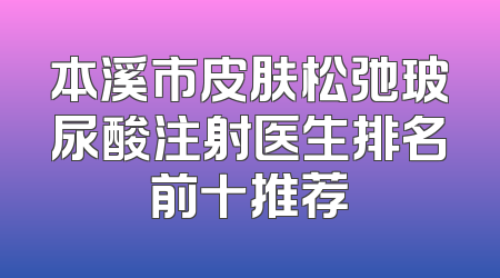 本溪市皮肤松弛玻尿酸注射医生排名前十推荐