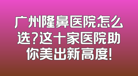 广州隆鼻医院怎么选？这十家医院助你美出新高度！