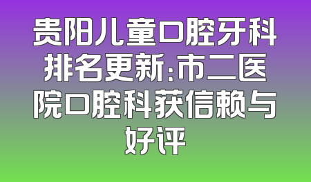 贵阳儿童口腔牙科排名更新：市二医院口腔科获信赖与好评